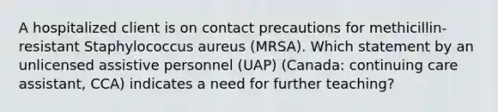 A hospitalized client is on contact precautions for methicillin-resistant Staphylococcus aureus (MRSA). Which statement by an unlicensed assistive personnel (UAP) (Canada: continuing care assistant, CCA) indicates a need for further teaching?