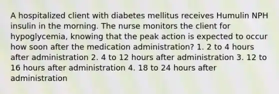 A hospitalized client with diabetes mellitus receives Humulin NPH insulin in the morning. The nurse monitors the client for hypoglycemia, knowing that the peak action is expected to occur how soon after the medication administration? 1. 2 to 4 hours after administration 2. 4 to 12 hours after administration 3. 12 to 16 hours after administration 4. 18 to 24 hours after administration