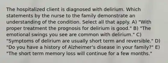 The hospitalized client is diagnosed with delirium. Which statements by the nurse to the family demonstrate an understanding of the condition. Select all that apply. A) "With proper treatment the prognosis for delirium is good." B) "The emotional swings you see are common with delirium." C) "Symptoms of delirium are usually short term and reversible." D) "Do you have a history of Alzheimer's disease in your family?" E) "The short term memory loss will continue for a few months."