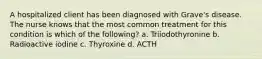 A hospitalized client has been diagnosed with Grave's disease. The nurse knows that the most common treatment for this condition is which of the following? a. Triiodothyronine b. Radioactive iodine c. Thyroxine d. ACTH