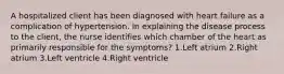 A hospitalized client has been diagnosed with heart failure as a complication of hypertension. In explaining the disease process to the client, the nurse identifies which chamber of the heart as primarily responsible for the symptoms? 1.Left atrium 2.Right atrium 3.Left ventricle 4.Right ventricle