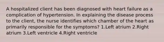 A hospitalized client has been diagnosed with heart failure as a complication of hypertension. In explaining the disease process to the client, the nurse identifies which chamber of the heart as primarily responsible for the symptoms? 1.Left atrium 2.Right atrium 3.Left ventricle 4.Right ventricle