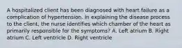 A hospitalized client has been diagnosed with heart failure as a complication of hypertension. In explaining the disease process to the client, the nurse identifies which chamber of the heart as primarily responsible for the symptoms? A. Left atrium B. Right atrium C. Left ventricle D. Right ventricle