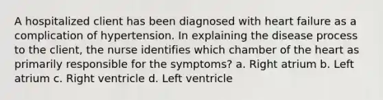 A hospitalized client has been diagnosed with heart failure as a complication of hypertension. In explaining the disease process to the client, the nurse identifies which chamber of the heart as primarily responsible for the symptoms? a. Right atrium b. Left atrium c. Right ventricle d. Left ventricle