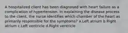 A hospitalized client has been diagnosed with heart failure as a complication of hypertension. In explaining the disease process to the client, the nurse identifies which chamber of the heart as primarily responsible for the symptoms? a.Left atrium b.Right atrium c.Left ventricle d.Right ventricle