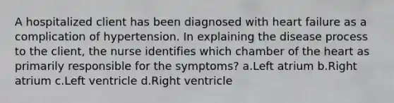 A hospitalized client has been diagnosed with heart failure as a complication of hypertension. In explaining the disease process to the client, the nurse identifies which chamber of the heart as primarily responsible for the symptoms? a.Left atrium b.Right atrium c.Left ventricle d.Right ventricle