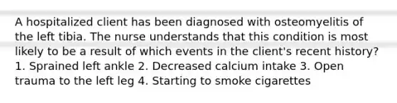 A hospitalized client has been diagnosed with osteomyelitis of the left tibia. The nurse understands that this condition is most likely to be a result of which events in the client's recent history? 1. Sprained left ankle 2. Decreased calcium intake 3. Open trauma to the left leg 4. Starting to smoke cigarettes