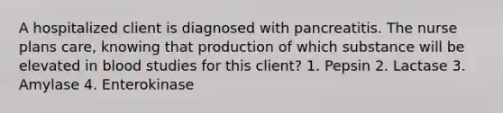 A hospitalized client is diagnosed with pancreatitis. The nurse plans care, knowing that production of which substance will be elevated in blood studies for this client? 1. Pepsin 2. Lactase 3. Amylase 4. Enterokinase