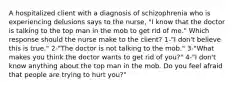 A hospitalized client with a diagnosis of schizophrenia who is experiencing delusions says to the nurse, "I know that the doctor is talking to the top man in the mob to get rid of me." Which response should the nurse make to the client? 1-"I don't believe this is true." 2-"The doctor is not talking to the mob." 3-"What makes you think the doctor wants to get rid of you?" 4-"I don't know anything about the top man in the mob. Do you feel afraid that people are trying to hurt you?"