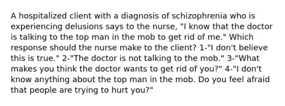 A hospitalized client with a diagnosis of schizophrenia who is experiencing delusions says to the nurse, "I know that the doctor is talking to the top man in the mob to get rid of me." Which response should the nurse make to the client? 1-"I don't believe this is true." 2-"The doctor is not talking to the mob." 3-"What makes you think the doctor wants to get rid of you?" 4-"I don't know anything about the top man in the mob. Do you feel afraid that people are trying to hurt you?"