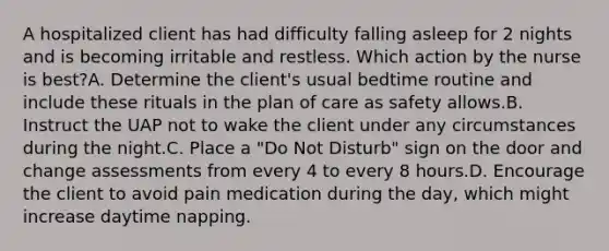 A hospitalized client has had difficulty falling asleep for 2 nights and is becoming irritable and restless. Which action by the nurse is best?A. Determine the client's usual bedtime routine and include these rituals in the plan of care as safety allows.B. Instruct the UAP not to wake the client under any circumstances during the night.C. Place a "Do Not Disturb" sign on the door and change assessments from every 4 to every 8 hours.D. Encourage the client to avoid pain medication during the day, which might increase daytime napping.