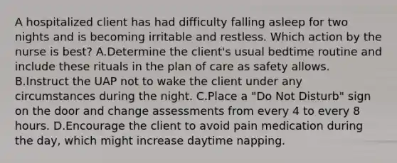 A hospitalized client has had difficulty falling asleep for two nights and is becoming irritable and restless. Which action by the nurse is best? A.Determine the client's usual bedtime routine and include these rituals in the plan of care as safety allows. B.Instruct the UAP not to wake the client under any circumstances during the night. C.Place a "Do Not Disturb" sign on the door and change assessments from every 4 to every 8 hours. D.Encourage the client to avoid pain medication during the day, which might increase daytime napping.