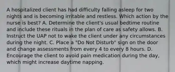 A hospitalized client has had difficulty falling asleep for two nights and is becoming irritable and restless. Which action by the nurse is best? A. Determine the client's usual bedtime routine and include these rituals in the plan of care as safety allows. B. Instruct the UAP not to wake the client under any circumstances during the night. C. Place a "Do Not Disturb" sign on the door and change assessments from every 4 to every 8 hours. D. Encourage the client to avoid pain medication during the day, which might increase daytime napping.