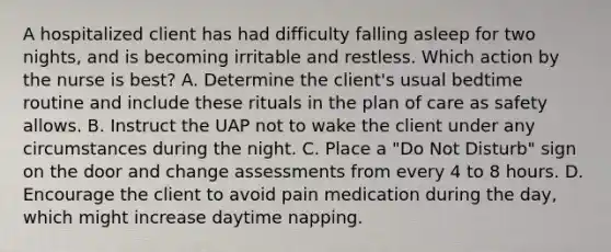 A hospitalized client has had difficulty falling asleep for two nights, and is becoming irritable and restless. Which action by the nurse is best? A. Determine the client's usual bedtime routine and include these rituals in the plan of care as safety allows. B. Instruct the UAP not to wake the client under any circumstances during the night. C. Place a "Do Not Disturb" sign on the door and change assessments from every 4 to 8 hours. D. Encourage the client to avoid pain medication during the day, which might increase daytime napping.