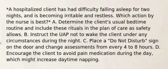 *A hospitalized client has had difficulty falling asleep for two nights, and is becoming irritable and restless. Which action by the nurse is best?* A. Determine the client's usual bedtime routine and include these rituals in the plan of care as safety allows. B. Instruct the UAP not to wake the client under any circumstances during the night. C. Place a "Do Not Disturb" sign on the door and change assessments from every 4 to 8 hours. D. Encourage the client to avoid pain medication during the day, which might increase daytime napping.