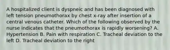 A hospitalized client is dyspneic and has been diagnosed with left tension pneumothorax by chest x-ray after insertion of a central venous catheter. Which of the following observed by the nurse indicates that the pneumothorax is rapidly worsening? A. Hypertension B. Pain with respiration C. Tracheal deviation to the left D. Tracheal deviation to the right