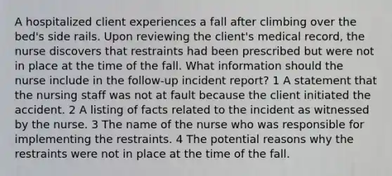 A hospitalized client experiences a fall after climbing over the bed's side rails. Upon reviewing the client's medical record, the nurse discovers that restraints had been prescribed but were not in place at the time of the fall. What information should the nurse include in the follow-up incident report? 1 A statement that the nursing staff was not at fault because the client initiated the accident. 2 A listing of facts related to the incident as witnessed by the nurse. 3 The name of the nurse who was responsible for implementing the restraints. 4 The potential reasons why the restraints were not in place at the time of the fall.