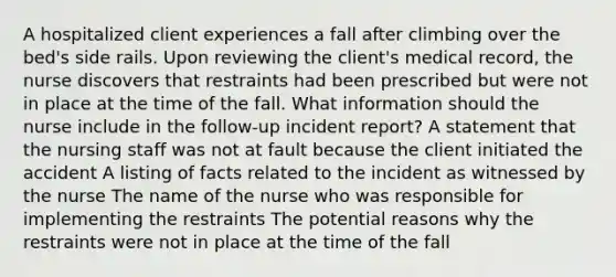 A hospitalized client experiences a fall after climbing over the bed's side rails. Upon reviewing the client's medical record, the nurse discovers that restraints had been prescribed but were not in place at the time of the fall. What information should the nurse include in the follow-up incident report? A statement that the nursing staff was not at fault because the client initiated the accident A listing of facts related to the incident as witnessed by the nurse The name of the nurse who was responsible for implementing the restraints The potential reasons why the restraints were not in place at the time of the fall