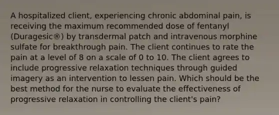 A hospitalized client, experiencing chronic abdominal pain, is receiving the maximum recommended dose of fentanyl (Duragesic®) by transdermal patch and intravenous morphine sulfate for breakthrough pain. The client continues to rate the pain at a level of 8 on a scale of 0 to 10. The client agrees to include progressive relaxation techniques through guided imagery as an intervention to lessen pain. Which should be the best method for the nurse to evaluate the effectiveness of progressive relaxation in controlling the client's pain?