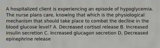 A hospitalized client is experiencing an episode of hypoglycemia. The nurse plans care, knowing that which is the physiological mechanism that should take place to combat the decline in the blood glucose level? A. Decreased cortisol release B. Increased insulin secretion C. Increased glucagon secretion D. Decreased epinephrine release