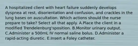 A hospitalized client with heart failure suddenly develops dyspnea at rest, disorientation and confusion, and crackles in the lung bases on auscultation. Which actions should the nurse prepare to take? Select all that apply. A.Place the client in a modified Trendelenburg'sposition. B.Monitor urinary output. C.Administer a 500mL IV normal saline bolus. D.Administer a rapid-acting diuretic. E.Insert a Foley catheter.