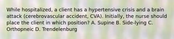 While hospitalized, a client has a hypertensive crisis and a brain attack (cerebrovascular accident, CVA). Initially, the nurse should place the client in which position? A. Supine B. Side-lying C. Orthopneic D. Trendelenburg