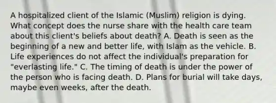 A hospitalized client of the Islamic (Muslim) religion is dying. What concept does the nurse share with the health care team about this client's beliefs about death? A. Death is seen as the beginning of a new and better life, with Islam as the vehicle. B. Life experiences do not affect the individual's preparation for "everlasting life." C. The timing of death is under the power of the person who is facing death. D. Plans for burial will take days, maybe even weeks, after the death.