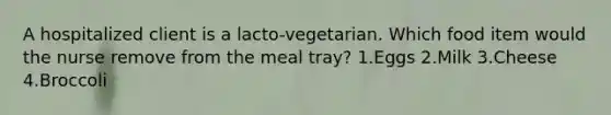 A hospitalized client is a lacto-vegetarian. Which food item would the nurse remove from the meal tray? 1.Eggs 2.Milk 3.Cheese 4.Broccoli