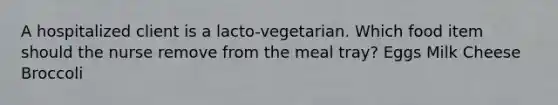 A hospitalized client is a lacto-vegetarian. Which food item should the nurse remove from the meal tray? Eggs Milk Cheese Broccoli