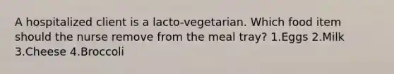 A hospitalized client is a lacto-vegetarian. Which food item should the nurse remove from the meal tray? 1.Eggs 2.Milk 3.Cheese 4.Broccoli