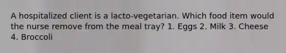 A hospitalized client is a lacto-vegetarian. Which food item would the nurse remove from the meal tray? 1. Eggs 2. Milk 3. Cheese 4. Broccoli