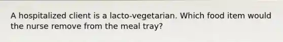 A hospitalized client is a lacto-vegetarian. Which food item would the nurse remove from the meal tray?