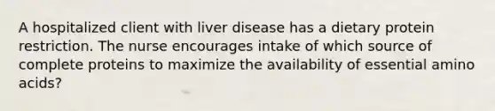 A hospitalized client with liver disease has a dietary protein restriction. The nurse encourages intake of which source of complete proteins to maximize the availability of essential <a href='https://www.questionai.com/knowledge/k9gb720LCl-amino-acids' class='anchor-knowledge'>amino acids</a>?