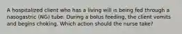 A hospitalized client who has a living will is being fed through a nasogastric (NG) tube. During a bolus feeding, the client vomits and begins choking. Which action should the nurse take?