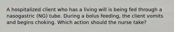 A hospitalized client who has a living will is being fed through a nasogastric (NG) tube. During a bolus feeding, the client vomits and begins choking. Which action should the nurse take?