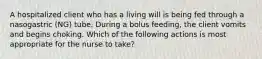 A hospitalized client who has a living will is being fed through a nasogastric (NG) tube. During a bolus feeding, the client vomits and begins choking. Which of the following actions is most appropriate for the nurse to take?