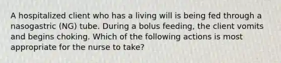 A hospitalized client who has a living will is being fed through a nasogastric (NG) tube. During a bolus feeding, the client vomits and begins choking. Which of the following actions is most appropriate for the nurse to take?