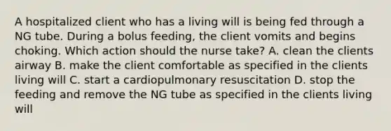 A hospitalized client who has a living will is being fed through a NG tube. During a bolus feeding, the client vomits and begins choking. Which action should the nurse take? A. clean the clients airway B. make the client comfortable as specified in the clients living will C. start a cardiopulmonary resuscitation D. stop the feeding and remove the NG tube as specified in the clients living will