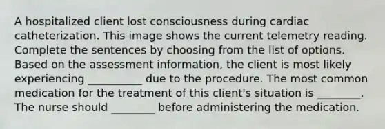 A hospitalized client lost consciousness during cardiac catheterization. This image shows the current telemetry reading. Complete the sentences by choosing from the list of options. Based on the assessment information, the client is most likely experiencing __________ due to the procedure. The most common medication for the treatment of this client's situation is ________. The nurse should ________ before administering the medication.