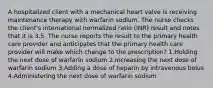 A hospitalized client with a mechanical heart valve is receiving maintenance therapy with warfarin sodium. The nurse checks the client's international normalized ratio (INR) result and notes that it is 3.5. The nurse reports the result to the primary health care provider and anticipates that the primary health care provider will make which change to the prescription? 1.Holding the next dose of warfarin sodium 2.Increasing the next dose of warfarin sodium 3.Adding a dose of heparin by intravenous bolus 4.Administering the next dose of warfarin sodium