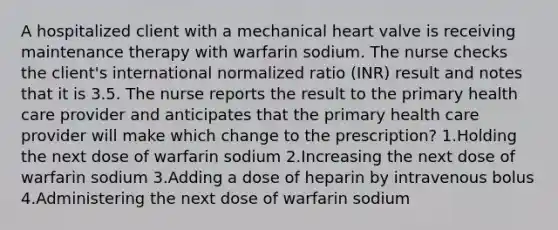 A hospitalized client with a mechanical heart valve is receiving maintenance therapy with warfarin sodium. The nurse checks the client's international normalized ratio (INR) result and notes that it is 3.5. The nurse reports the result to the primary health care provider and anticipates that the primary health care provider will make which change to the prescription? 1.Holding the next dose of warfarin sodium 2.Increasing the next dose of warfarin sodium 3.Adding a dose of heparin by intravenous bolus 4.Administering the next dose of warfarin sodium