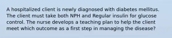 A hospitalized client is newly diagnosed with diabetes mellitus. The client must take both NPH and Regular insulin for glucose control. The nurse develops a teaching plan to help the client meet which outcome as a first step in managing the disease?