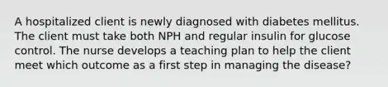 A hospitalized client is newly diagnosed with diabetes mellitus. The client must take both NPH and regular insulin for glucose control. The nurse develops a teaching plan to help the client meet which outcome as a first step in managing the disease?