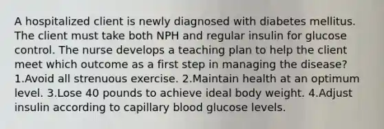 A hospitalized client is newly diagnosed with diabetes mellitus. The client must take both NPH and regular insulin for glucose control. The nurse develops a teaching plan to help the client meet which outcome as a first step in managing the disease? 1.Avoid all strenuous exercise. 2.Maintain health at an optimum level. 3.Lose 40 pounds to achieve ideal body weight. 4.Adjust insulin according to capillary blood glucose levels.