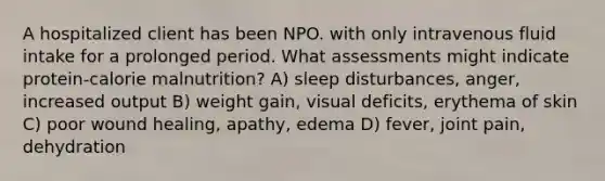 A hospitalized client has been NPO. with only intravenous fluid intake for a prolonged period. What assessments might indicate protein-calorie malnutrition? A) sleep disturbances, anger, increased output B) weight gain, visual deficits, erythema of skin C) poor wound healing, apathy, edema D) fever, joint pain, dehydration