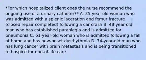 *For which hospitalized client does the nurse recommend the ongoing use of a urinary catheter?* A. 35-year-old woman who was admitted with a splenic laceration and femur fracture (closed repair completed) following a car crash B. 48-year-old man who has established paraplegia and is admitted for pneumonia C. 61-year-old woman who is admitted following a fall at home and has new-onset dysrhythmia D. 74-year-old man who has lung cancer with brain metastasis and is being transitioned to hospice for end-of-life care