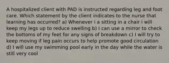 A hospitalized client with PAD is instructed regarding leg and foot care. Which statement by the client indicates to the nurse that learning has occurred? a) Whenever i a sitting in a chair i will keep my legs up to reduce swelling b) I can use a mirror to check the bottoms of my feet for any signs of breakdown c) I will try to keep moving if leg pain occurs to help promote good circulation d) I will use my swimming pool early in the day while the water is still very cool