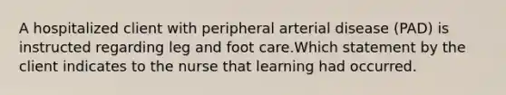 A hospitalized client with peripheral arterial disease (PAD) is instructed regarding leg and foot care.Which statement by the client indicates to the nurse that learning had occurred.