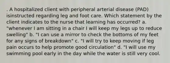 . A hospitalized client with peripheral arterial disease (PAD) isinstructed regarding leg and foot care. Which statement by the client indicates to the nurse that learning has occurred? a. "whenever I am sitting in a chair I will keep my legs up to reduce swelling" b. "I can use a mirror to check the bottoms of my feet for any signs of breakdown" c. "I will try to keep moving if leg pain occurs to help promote good circulation" d. "I will use my swimming pool early in the day while the water is still very cool.