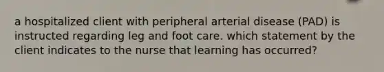 a hospitalized client with peripheral arterial disease (PAD) is instructed regarding leg and foot care. which statement by the client indicates to the nurse that learning has occurred?